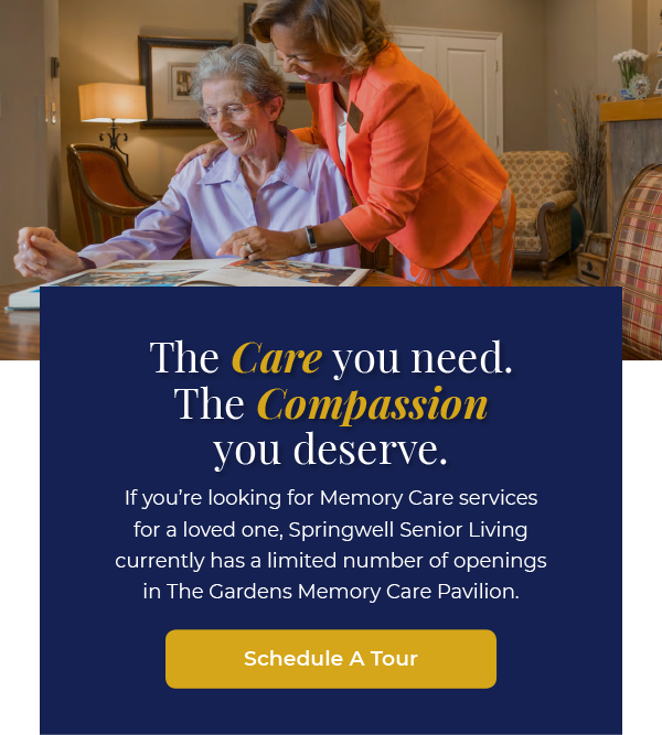 The Care you need. The Compassion you deserve. If you’re looking for Memory Care services for a loved one, Springwell Senior Living currently has a limited number of openings in The Gardens Memory Care Pavilion. Schedule a Tour.