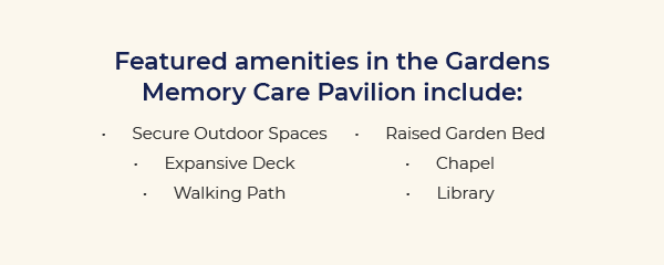 Featured amenities in the Gardens Memory Care Pavilion include: Secure Outdoor Spaces • Expansive Deck • Walking Path • Raised Garden Bed • Chapel • Library